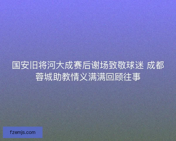 国安旧将河大成赛后谢场致敬球迷 成都蓉城助教情义满满回顾往事