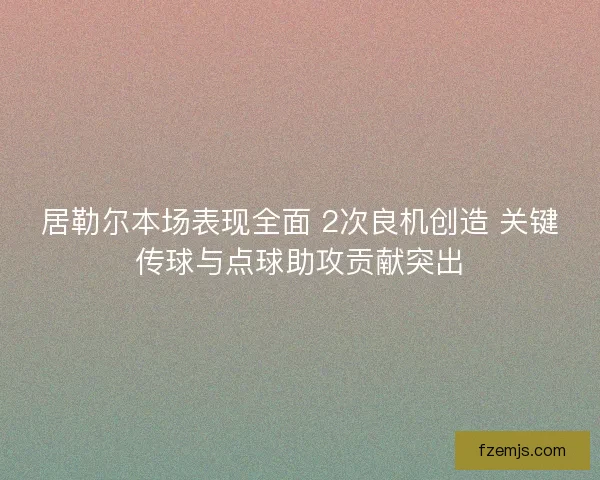 居勒尔本场表现全面 2次良机创造 关键传球与点球助攻贡献突出