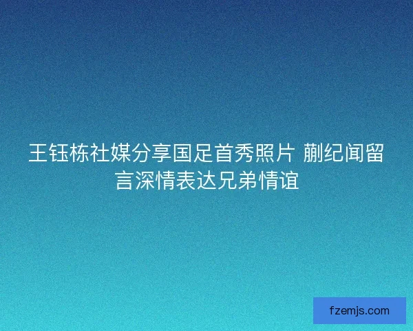 王钰栋社媒分享国足首秀照片 蒯纪闻留言深情表达兄弟情谊