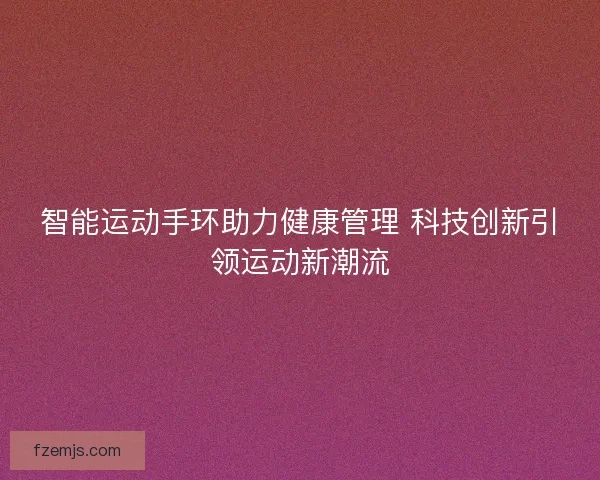 智能运动手环助力健康管理 科技创新引领运动新潮流