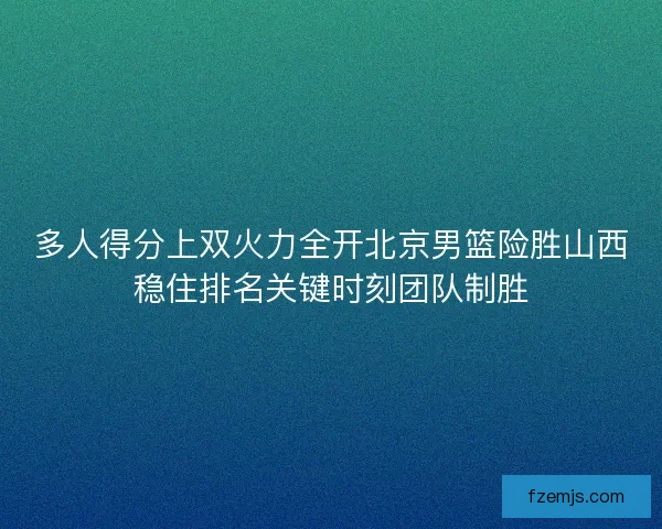 多人得分上双火力全开北京男篮险胜山西稳住排名关键时刻团队制胜 多人得分上双火力全开北京男篮险胜山西稳住排名关键时刻团队制胜
