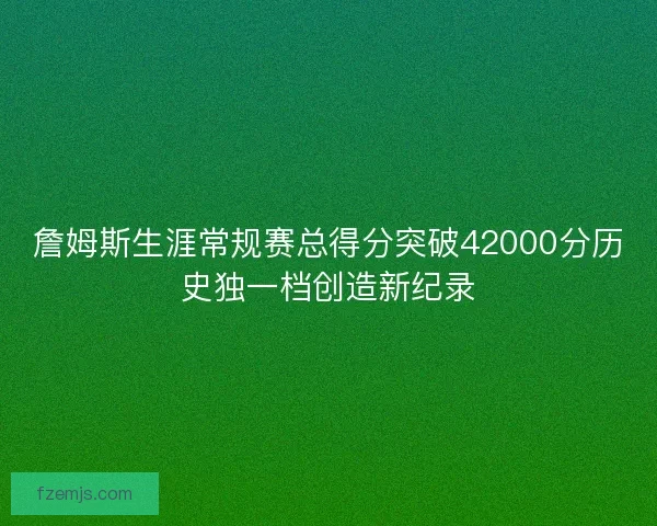 詹姆斯生涯常规赛总得分突破42000分历史独一档创造新纪录