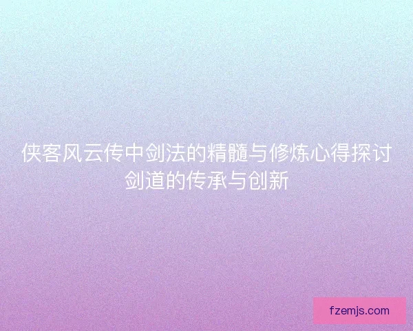 侠客风云传中剑法的精髓与修炼心得探讨剑道的传承与创新