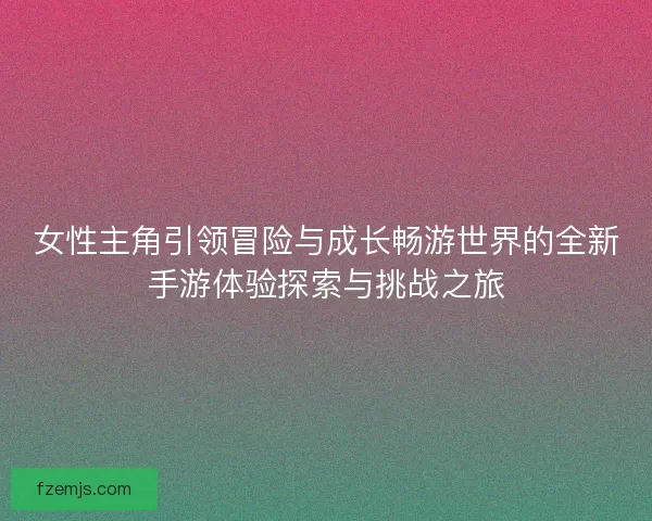 女性主角引领冒险与成长畅游世界的全新手游体验探索与挑战之旅