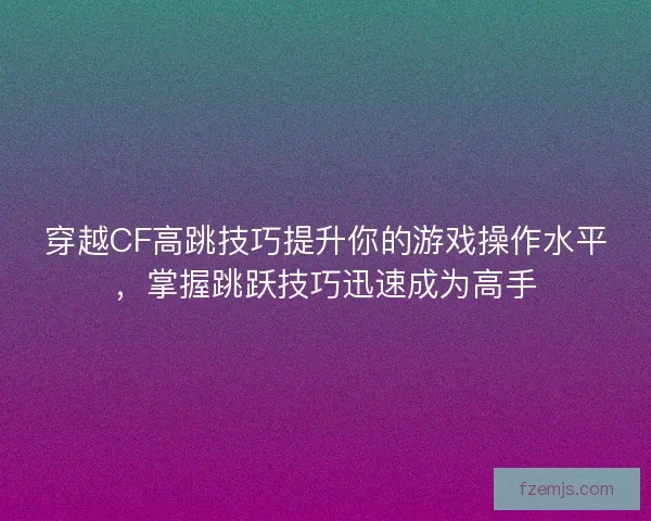 穿越CF高跳技巧提升你的游戏操作水平，掌握跳跃技巧迅速成为高手