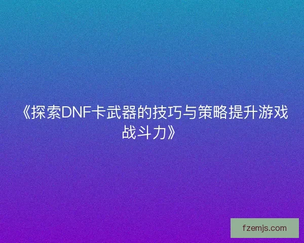 《探索DNF卡武器的技巧与策略提升游戏战斗力》 《探索DNF卡武器的技巧与策略提升游戏战斗力》