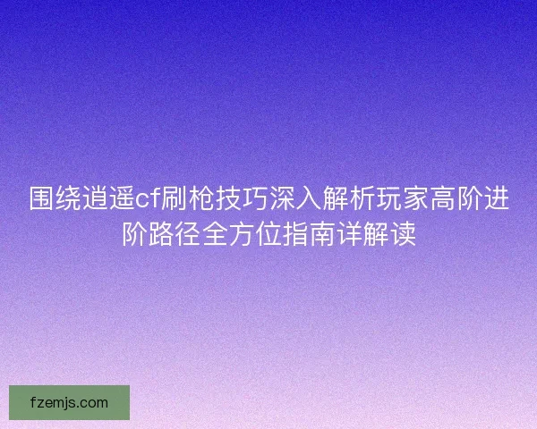 围绕逍遥cf刷枪技巧深入解析玩家高阶进阶路径全方位指南详解读 围绕逍遥cf刷枪技巧深入解析玩家高阶进阶路径全方位指南详解读