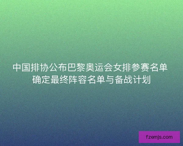 中国排协公布巴黎奥运会女排参赛名单 确定最终阵容名单与备战计划