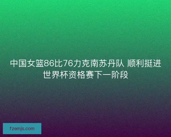中国女篮86比76力克南苏丹队 顺利挺进世界杯资格赛下一阶段