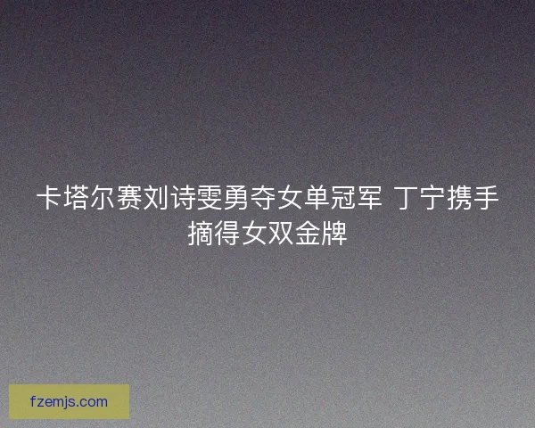 卡塔尔赛刘诗雯勇夺女单冠军 丁宁携手摘得女双金牌