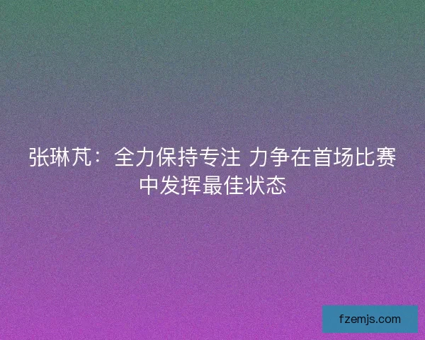 张琳芃：全力保持专注 力争在首场比赛中发挥最佳状态