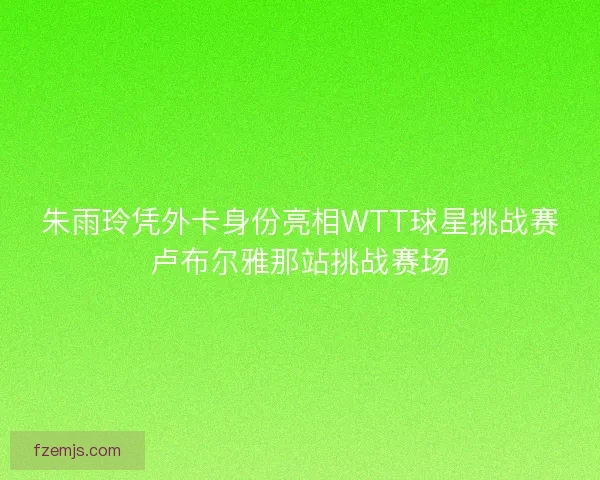 朱雨玲凭外卡身份亮相WTT球星挑战赛卢布尔雅那站挑战赛场