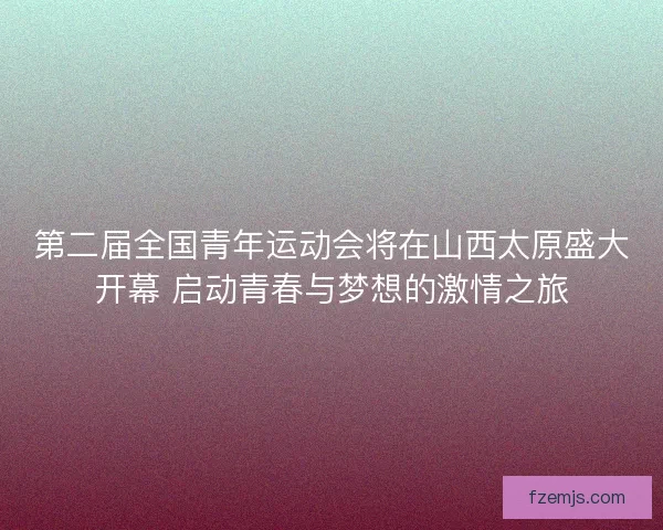 第二届全国青年运动会将在山西太原盛大开幕 启动青春与梦想的激情之旅
