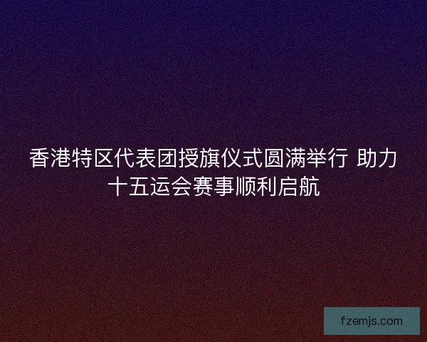 香港特区代表团授旗仪式圆满举行 助力十五运会赛事顺利启航