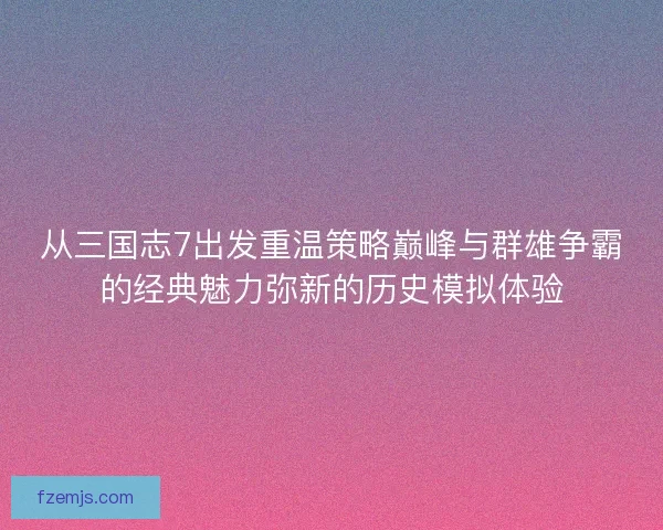 从三国志7出发重温策略巅峰与群雄争霸的经典魅力弥新的历史模拟体验 从三国志7出发重温策略巅峰与群雄争霸的经典魅力弥新的历史模拟体验