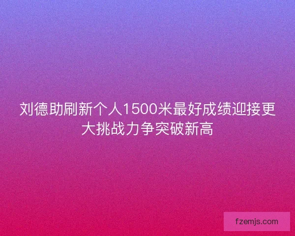 刘德助刷新个人1500米最好成绩迎接更大挑战力争突破新高 刘德助刷新个人1500米最好成绩迎接更大挑战力争突破新高