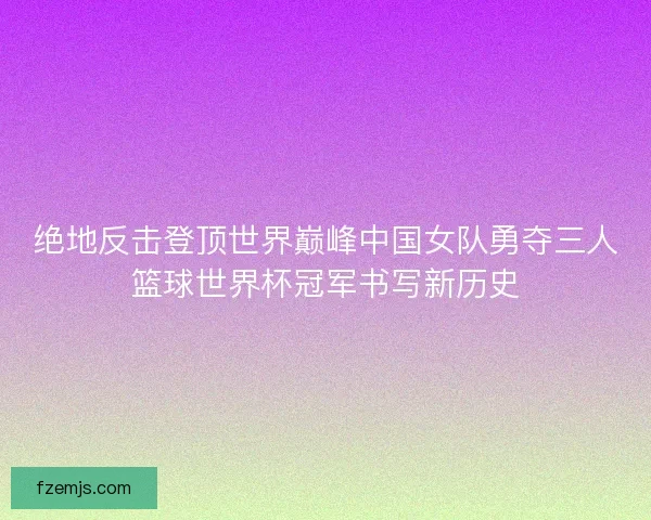 绝地反击登顶世界巅峰中国女队勇夺三人篮球世界杯冠军书写新历史