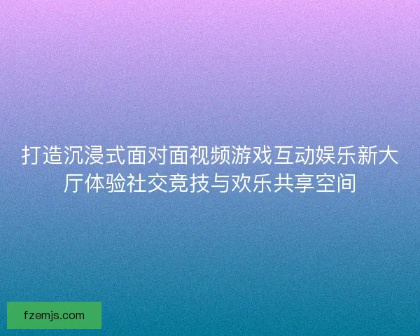 打造沉浸式面对面视频游戏互动娱乐新大厅体验社交竞技与欢乐共享空间