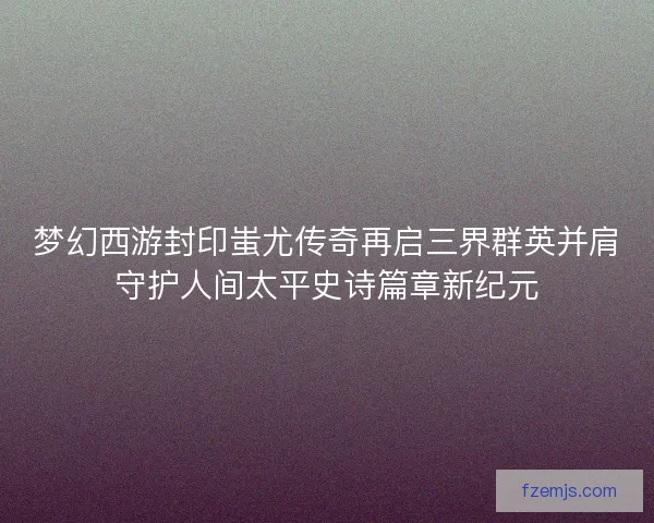 梦幻西游封印蚩尤传奇再启三界群英并肩守护人间太平史诗篇章新纪元