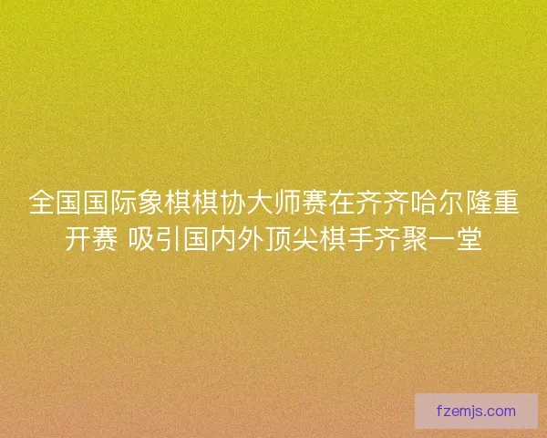 全国国际象棋棋协大师赛在齐齐哈尔隆重开赛 吸引国内外顶尖棋手齐聚一堂 全国国际象棋棋协大师赛在齐齐哈尔隆重开赛 吸引国内外顶尖棋手齐聚一堂