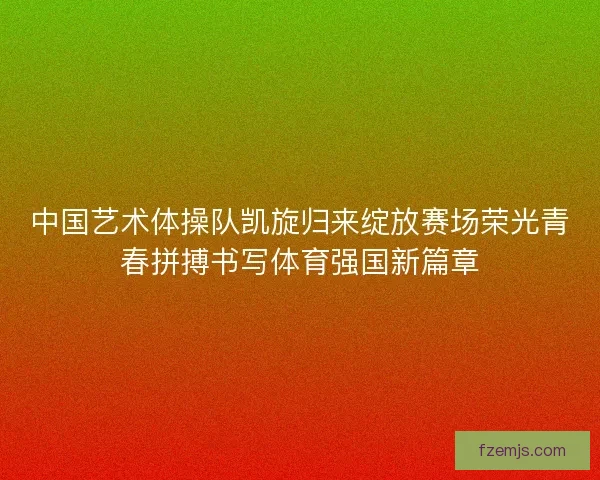 中国艺术体操队凯旋归来绽放赛场荣光青春拼搏书写体育强国新篇章