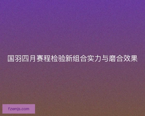 国羽四月赛程检验新组合实力与磨合效果