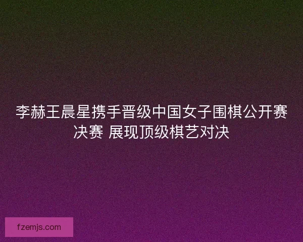 李赫王晨星携手晋级中国女子围棋公开赛决赛 展现顶级棋艺对决 李赫王晨星携手晋级中国女子围棋公开赛决赛 展现顶级棋艺对决