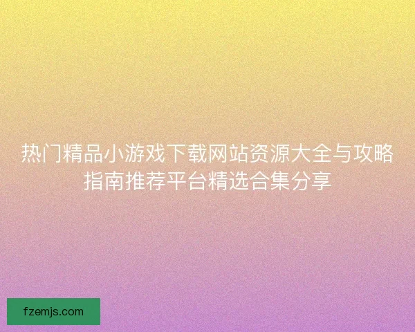 热门精品小游戏下载网站资源大全与攻略指南推荐平台精选合集分享