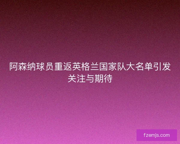 阿森纳球员重返英格兰国家队大名单引发关注与期待 阿森纳球员重返英格兰国家队大名单引发关注与期待