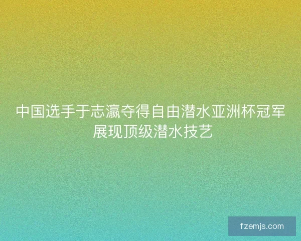 中国选手于志瀛夺得自由潜水亚洲杯冠军 展现顶级潜水技艺 中国选手于志瀛夺得自由潜水亚洲杯冠军 展现顶级潜水技艺