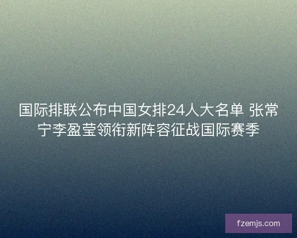 国际排联公布中国女排24人大名单 张常宁李盈莹领衔新阵容征战国际赛季