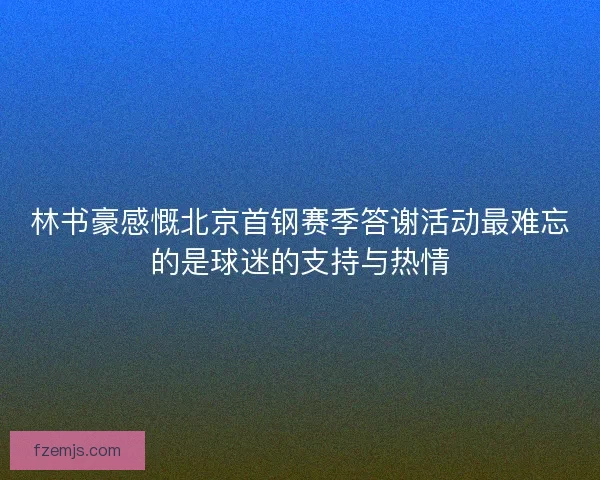 林书豪感慨北京首钢赛季答谢活动最难忘的是球迷的支持与热情