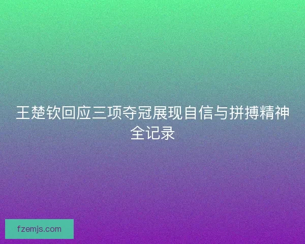 王楚钦回应三项夺冠展现自信与拼搏精神全记录 王楚钦回应三项夺冠展现自信与拼搏精神全记录