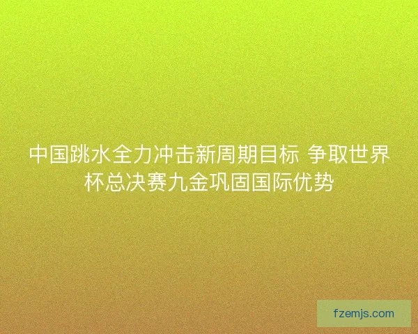 中国跳水全力冲击新周期目标 争取世界杯总决赛九金巩固国际优势