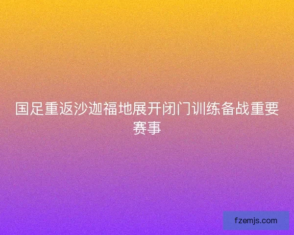 国足重返沙迦福地展开闭门训练备战重要赛事
