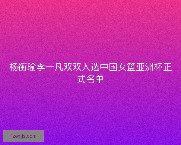 杨衡瑜李一凡双双入选中国女篮亚洲杯正式名单