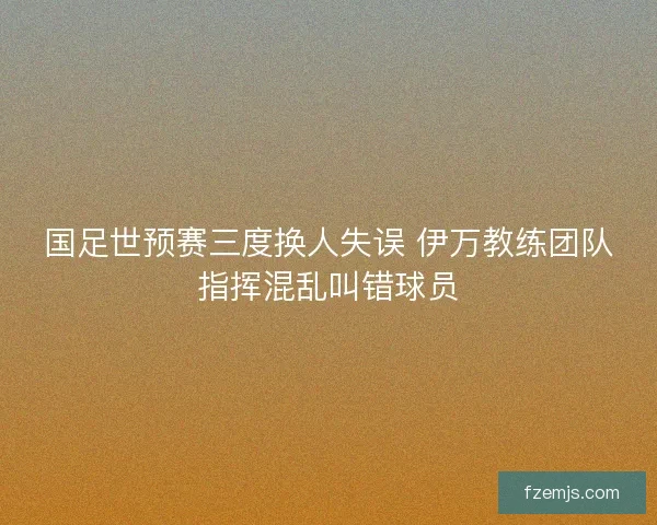 国足世预赛三度换人失误 伊万教练团队指挥混乱叫错球员 国足世预赛三度换人失误 伊万教练团队指挥混乱叫错球员
