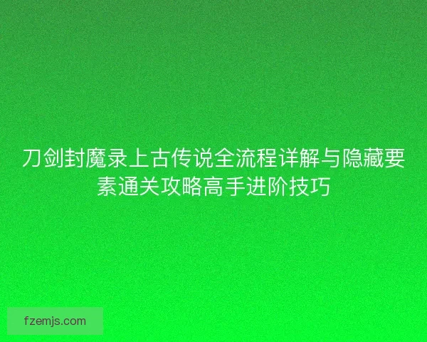 刀剑封魔录上古传说全流程详解与隐藏要素通关攻略高手进阶技巧 刀剑封魔录上古传说全流程详解与隐藏要素通关攻略高手进阶技巧