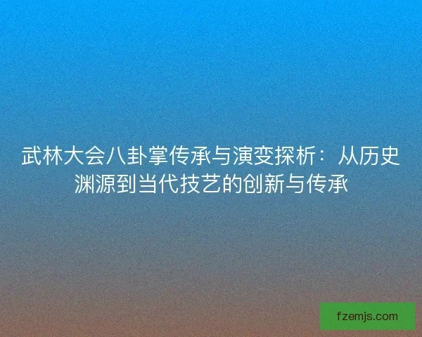 武林大会八卦掌传承与演变探析:从历史渊源到当代技艺的创新与传承 武林大会八卦掌传承与演变探析:从历史渊源到当代技艺的创新与传承